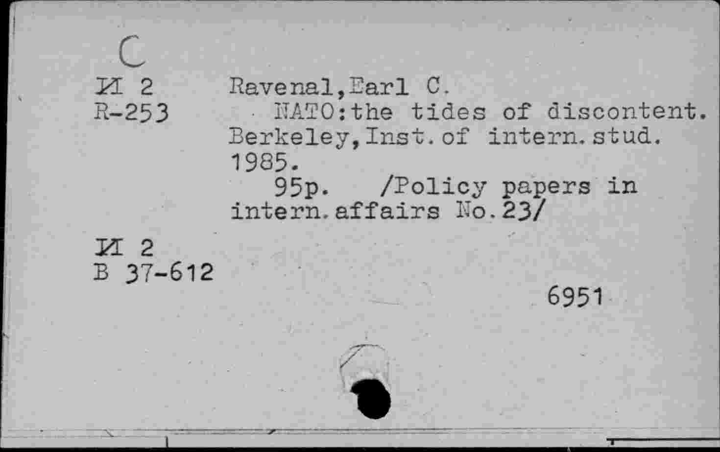 ﻿PE 2 R-253	Ravenal,Earl C. NATO:the tides of discontent Berkeley,Inst.of intern.stud. 1985. 95p. /Policy papers in intern.affairs No.23/
PE 2 B 37-612	6951